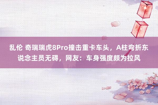 乱伦 奇瑞瑞虎8Pro撞击重卡车头，A柱弯折东说念主员无碍，网友：车身强度颇为拉风