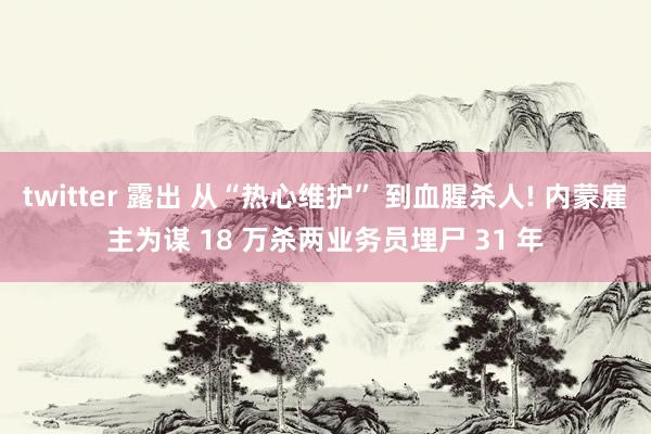 twitter 露出 从“热心维护” 到血腥杀人! 内蒙雇主为谋 18 万杀两业务员埋尸 31 年
