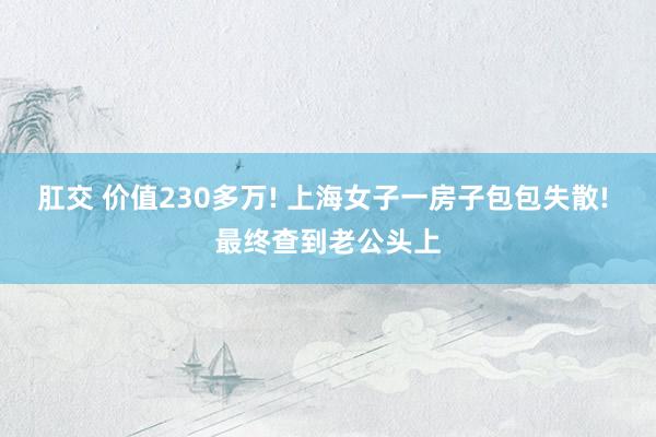 肛交 价值230多万! 上海女子一房子包包失散! 最终查到老公头上