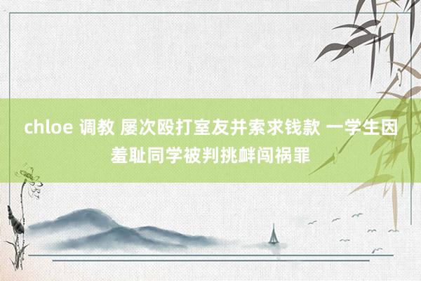 chloe 调教 屡次殴打室友并索求钱款 一学生因羞耻同学被判挑衅闯祸罪