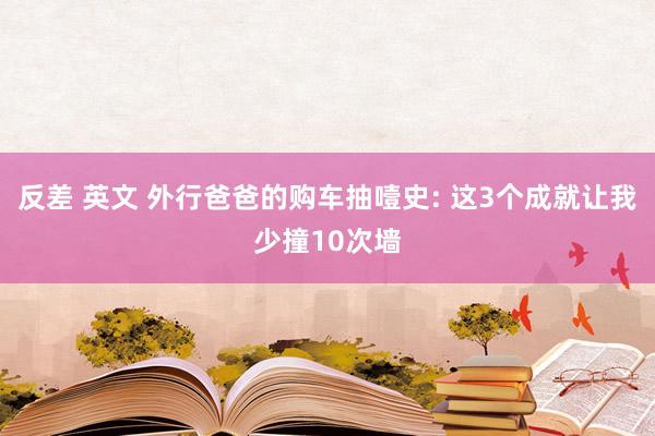 反差 英文 外行爸爸的购车抽噎史: 这3个成就让我少撞10次墙