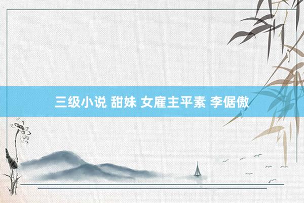 三级小说 甜妹 女雇主平素 李倨傲