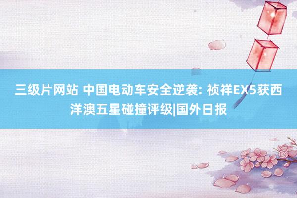 三级片网站 中国电动车安全逆袭: 祯祥EX5获西洋澳五星碰撞评级|国外日报
