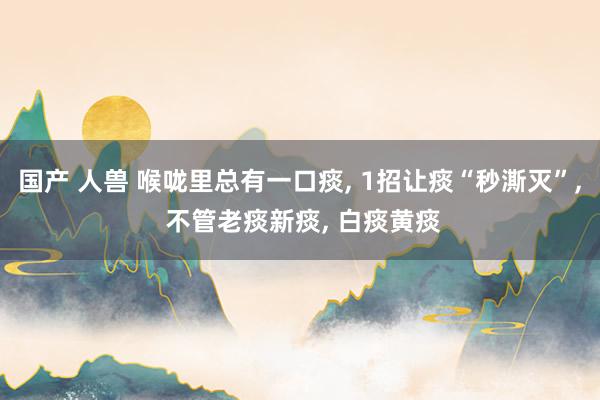 国产 人兽 喉咙里总有一口痰, 1招让痰“秒澌灭”, 不管老痰新痰, 白痰黄痰