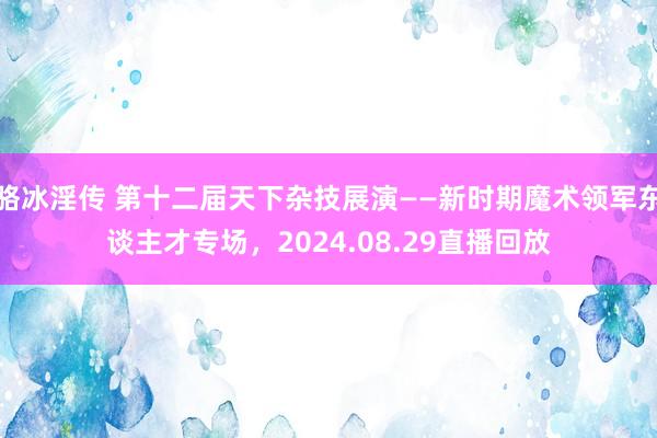 骆冰淫传 第十二届天下杂技展演——新时期魔术领军东谈主才专场，2024.08.29直播回放