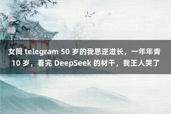 女同 telegram 50 岁的我思逆滋长，一年年青 10 岁，看完 DeepSeek 的材干，我王人哭了