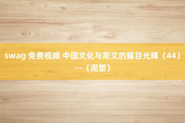 swag 免费视频 中国文化与斯文的耀目光輝（44）--（泥塑）