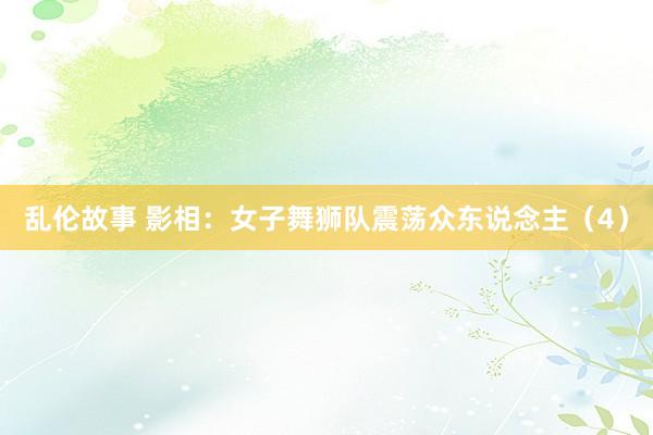 乱伦故事 影相：女子舞狮队震荡众东说念主（4）