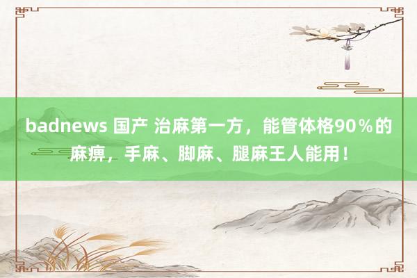 badnews 国产 治麻第一方，能管体格90％的麻痹，手麻、脚麻、腿麻王人能用！
