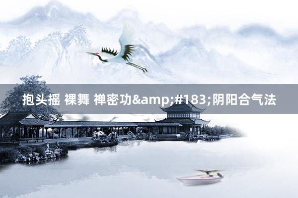抱头摇 裸舞 禅密功&#183;阴阳合气法