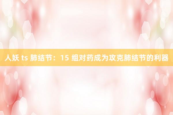 人妖 ts 肺结节：15 组对药成为攻克肺结节的利器