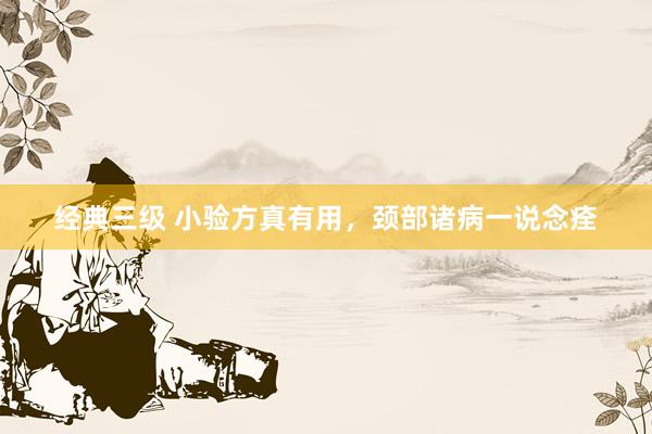经典三级 小验方真有用，颈部诸病一说念痊