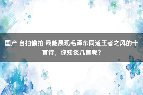 国产 自拍偷拍 最能展现毛泽东同道王者之风的十首诗，你知谈几首呢？