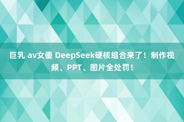 巨乳 av女優 DeepSeek硬核组合来了！制作视频、PPT、图片全处罚！