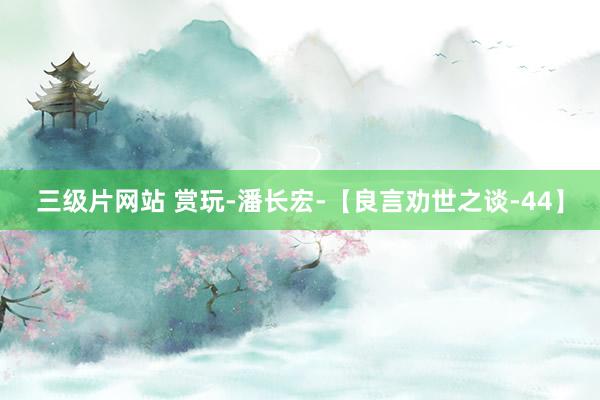 三级片网站 赏玩-潘长宏-【良言劝世之谈-44】