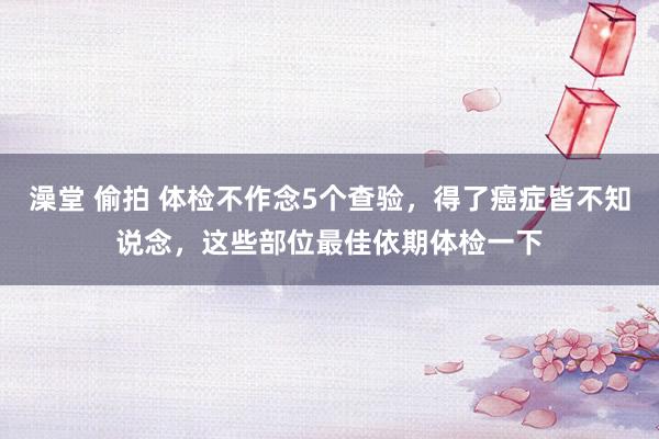 澡堂 偷拍 体检不作念5个查验,得了癌症皆不知说念,这些部位最佳依期体检一下