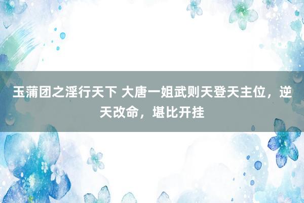 玉蒲团之淫行天下 大唐一姐武则天登天主位,逆天改命,堪比开挂