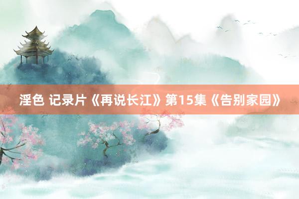 淫色 记录片《再说长江》第15集《告别家园》