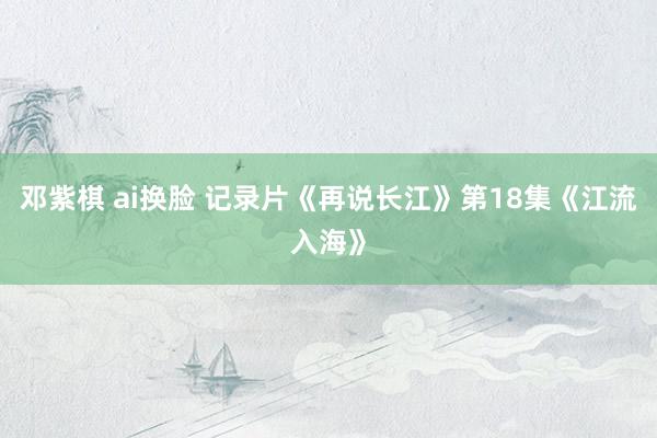 邓紫棋 ai换脸 记录片《再说长江》第18集《江流入海》