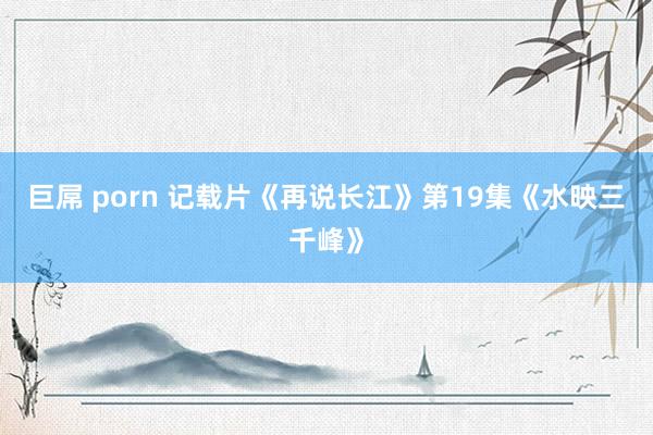 巨屌 porn 记载片《再说长江》第19集《水映三千峰》