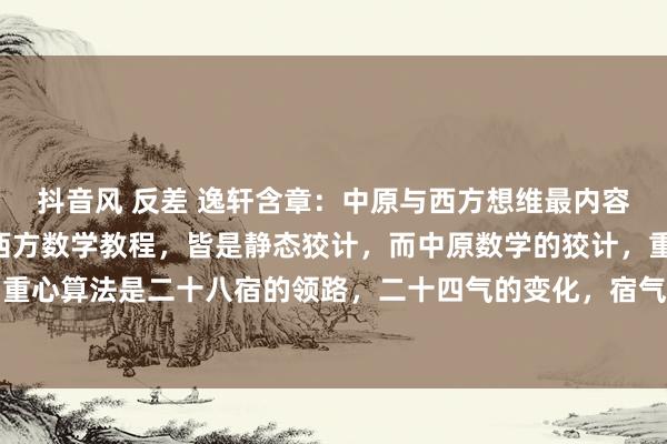 抖音风 反差 逸轩含章：中原与西方想维最内容的分歧—动与静。现在西方数学教程，皆是静态狡计，而中原数学的狡计，重心是动态狡计，重心算法是二十八宿的领路，二十四气的变化，宿气的领路变化联系，用函数狡计。数学科目...