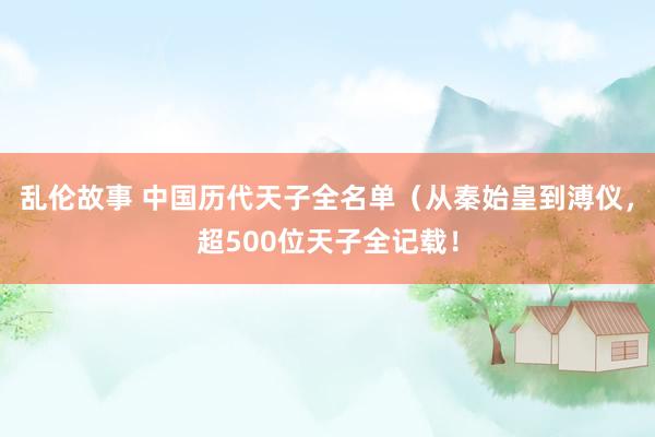 乱伦故事 中国历代天子全名单(从秦始皇到溥仪,超500位天子全记载!