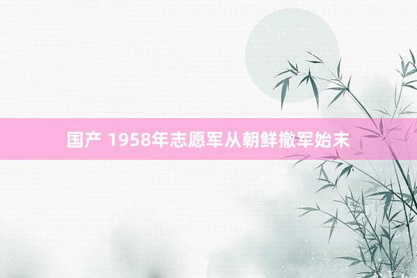 国产 1958年志愿军从朝鲜撤军始末