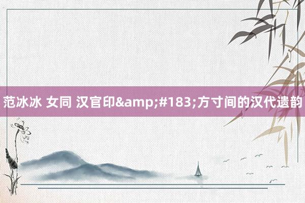 范冰冰 女同 汉官印·方寸间的汉代遗韵