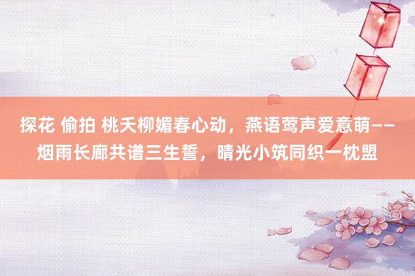 探花 偷拍 桃夭柳媚春心动,燕语莺声爱意萌——烟雨长廊共谱三生誓,晴光小筑同织一枕盟