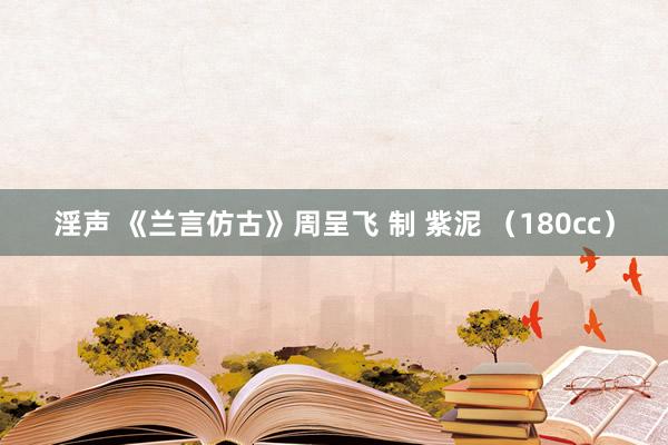 淫声 《兰言仿古》周呈飞 制 紫泥 （180cc）