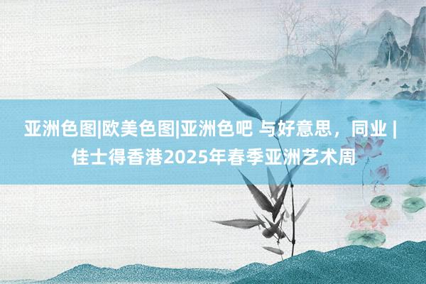 亚洲色图|欧美色图|亚洲色吧 与好意思,同业 | 佳士得香港2025年春季亚洲艺术周