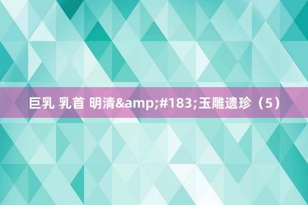 巨乳 乳首 明清&#183;玉雕遗珍（5）