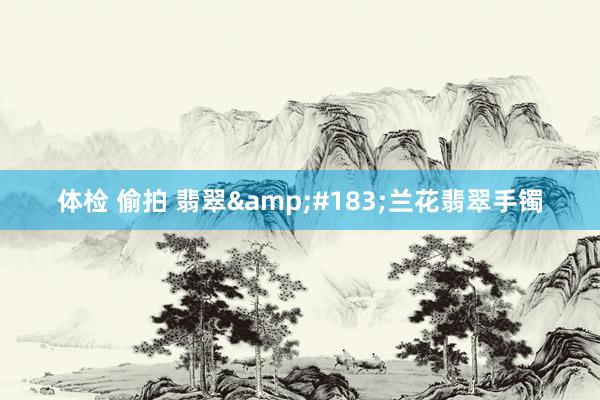 体检 偷拍 翡翠&#183;兰花翡翠手镯
