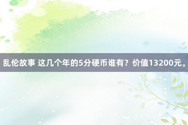 乱伦故事 这几个年的5分硬币谁有?价值13200元。