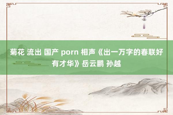 菊花 流出 国产 porn 相声《出一万字的春联好有才华》岳云鹏 孙越