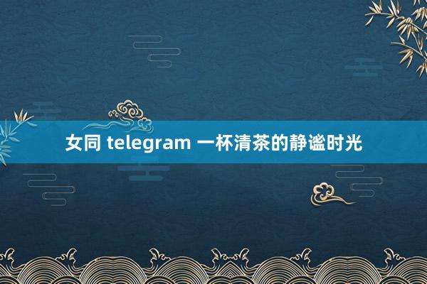 女同 telegram 一杯清茶的静谧时光