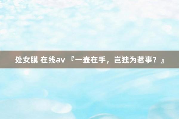 处女膜 在线av 『一壶在手,岂独为茗事?』