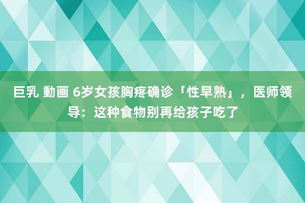 巨乳 動画 6岁女孩胸疼确诊「性早熟」,医师领导:这种食物别再给孩子吃了