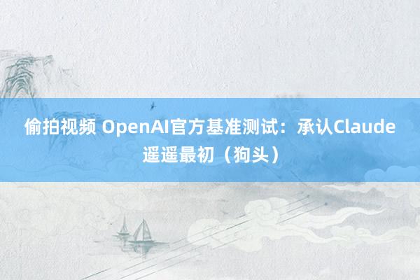 偷拍视频 OpenAI官方基准测试:承认Claude遥遥最初(狗头)