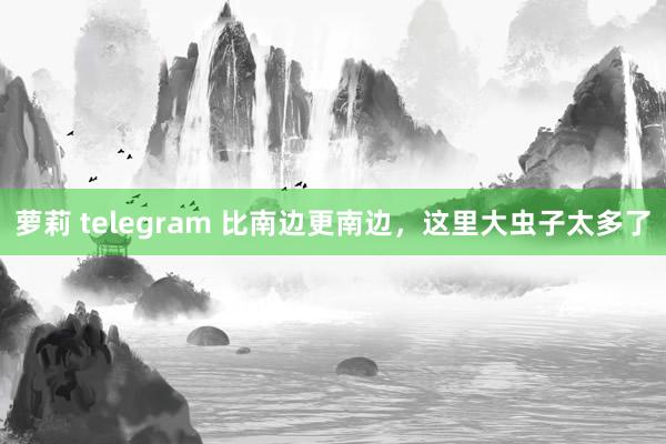 萝莉 telegram 比南边更南边，这里大虫子太多了