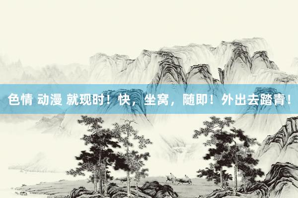 色情 动漫 就现时！快，坐窝，随即！外出去踏青！