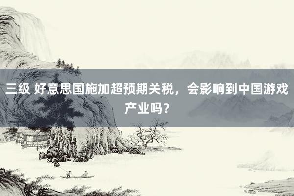 三级 好意思国施加超预期关税,会影响到中国游戏产业吗?