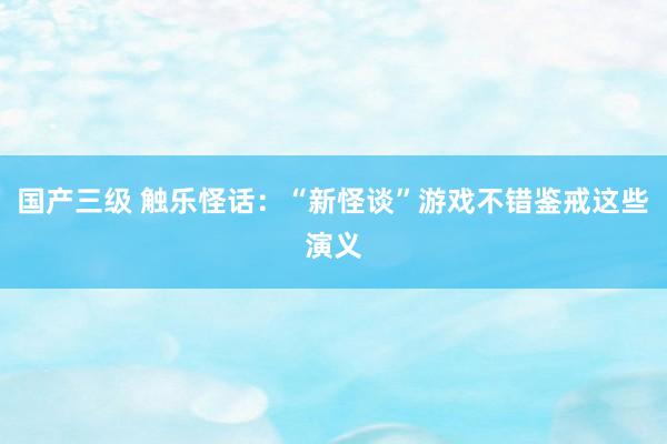 国产三级 触乐怪话:“新怪谈”游戏不错鉴戒这些演义
