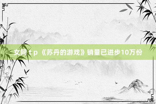 女同 t p 《苏丹的游戏》销量已进步10万份
