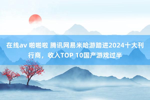 在线av 啪啪啦 腾讯网易米哈游踏进2024十大刊行商,收入TOP 10国产游戏过半