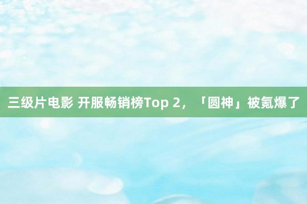 三级片电影 开服畅销榜Top 2,「圆神」被氪爆了