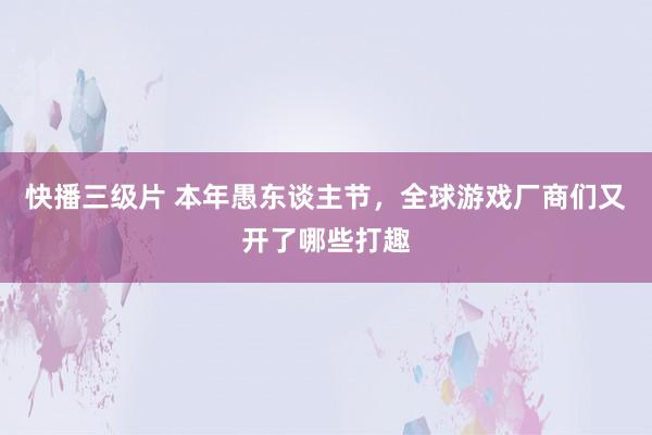 快播三级片 本年愚东谈主节,全球游戏厂商们又开了哪些打趣
